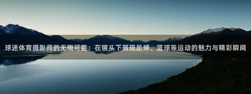 77体育官网：球迷体育摄影师的无限可能：在镜头下展现足球、篮球等运动的魅力与精彩瞬间